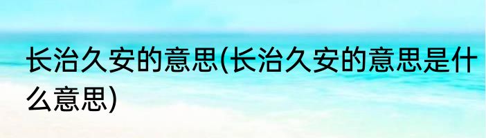 长治久安的意思(长治久安的意思是什么意思)