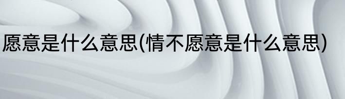 愿意是什么意思(情不愿意是什么意思)