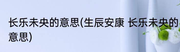 长乐未央的意思(生辰安康 长乐未央的意思)