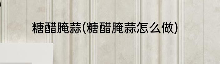 糖醋腌蒜(糖醋腌蒜怎么做)