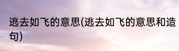 逃去如飞的意思(逃去如飞的意思和造句)