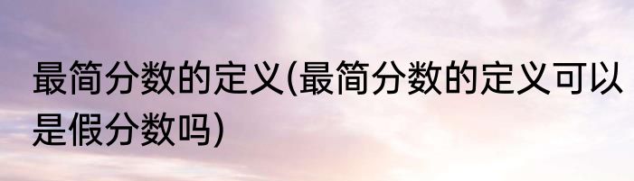 最简分数的定义(最简分数的定义可以是假分数吗)