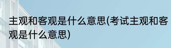 主观和客观是什么意思(考试主观和客观是什么意思)