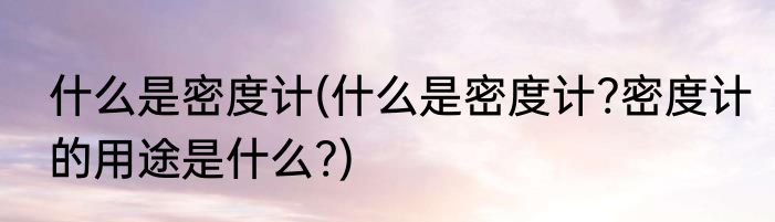 什么是密度计(什么是密度计?密度计的用途是什么?)