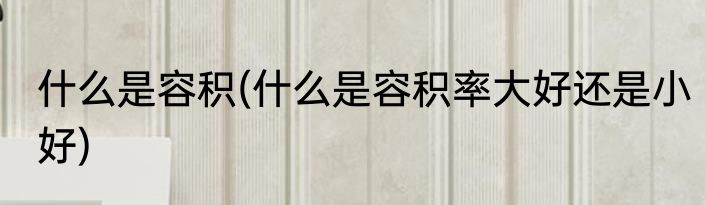 什么是容积(什么是容积率大好还是小好)