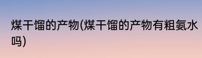 煤干馏的产物(煤干馏的产物有粗氨水吗)