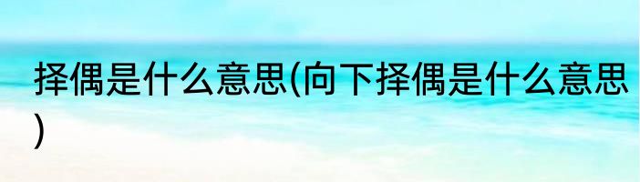 择偶是什么意思(向下择偶是什么意思)