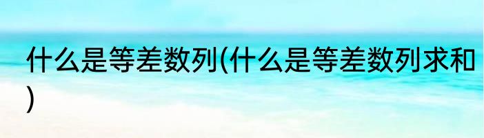 什么是等差数列(什么是等差数列求和)