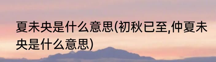 夏未央是什么意思(初秋已至,仲夏未央是什么意思)