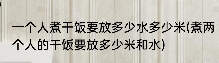 一个人煮干饭要放多少水多少米(煮两个人的干饭要放多少米和水)