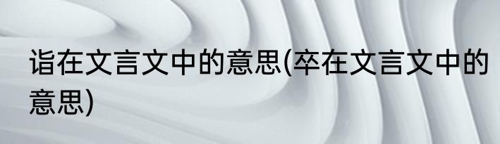 诣在文言文中的意思(卒在文言文中的意思)
