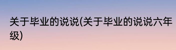 关于毕业的说说(关于毕业的说说六年级)