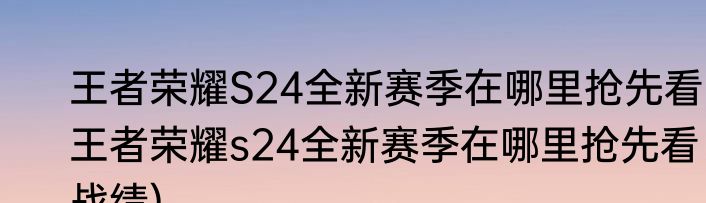王者荣耀S24全新赛季在哪里抢先看(王者荣耀s24全新赛季在哪里抢先看战绩)