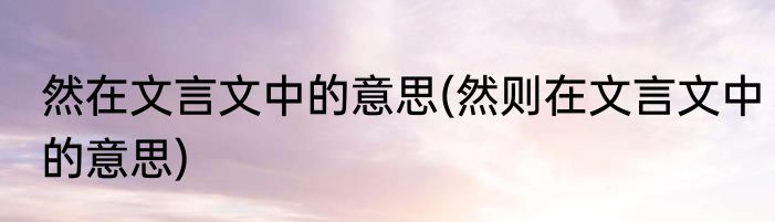 然在文言文中的意思(然则在文言文中的意思)