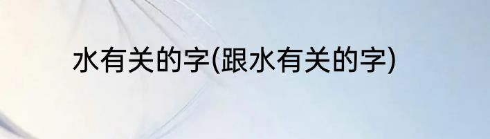 水有关的字(跟水有关的字)