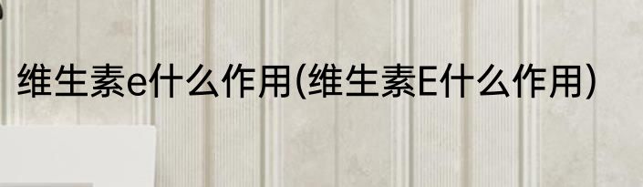 维生素e什么作用(维生素E什么作用)