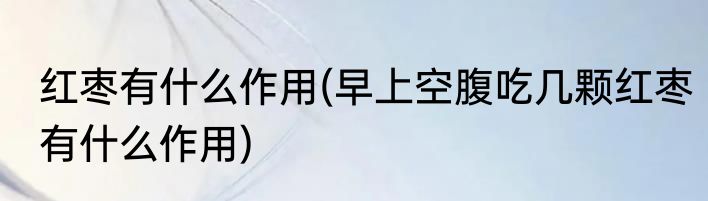 红枣有什么作用(早上空腹吃几颗红枣有什么作用)