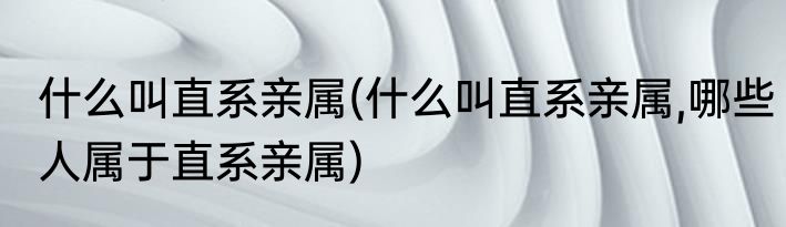什么叫直系亲属(什么叫直系亲属,哪些人属于直系亲属)