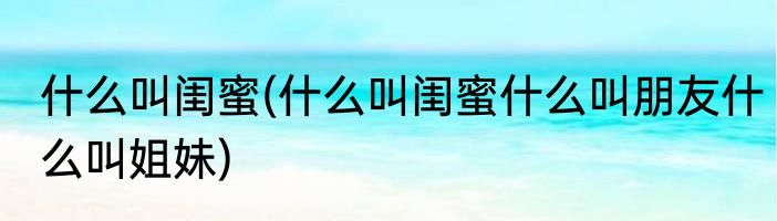 什么叫闺蜜(什么叫闺蜜什么叫朋友什么叫姐妹)