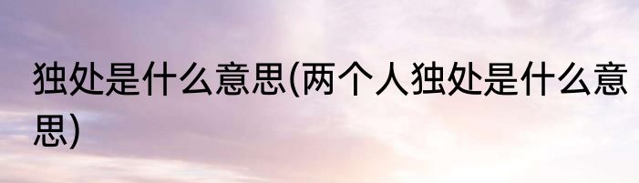 独处是什么意思(两个人独处是什么意思)