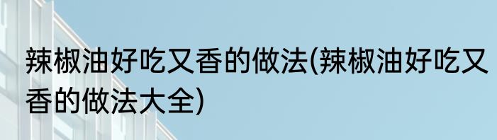 辣椒油好吃又香的做法(辣椒油好吃又香的做法大全)