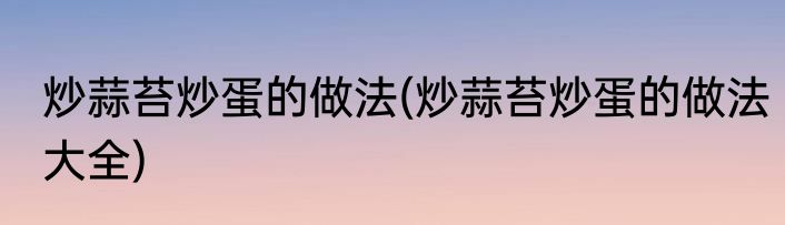 炒蒜苔炒蛋的做法(炒蒜苔炒蛋的做法大全)