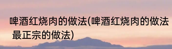 啤酒红烧肉的做法(啤酒红烧肉的做法 最正宗的做法)