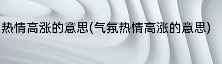热情高涨的意思(气氛热情高涨的意思)