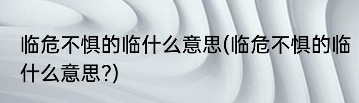临危不惧的临什么意思(临危不惧的临什么意思?)