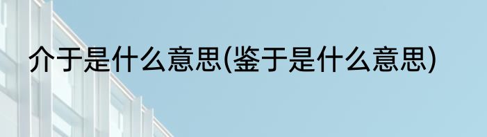 介于是什么意思(鉴于是什么意思)