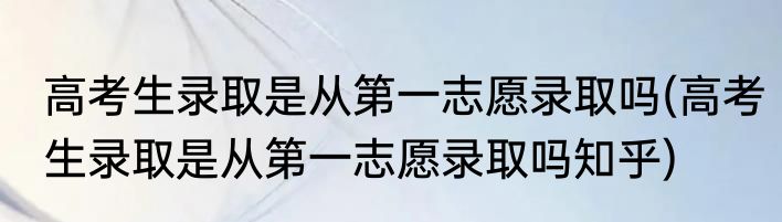 高考生录取是从第一志愿录取吗(高考生录取是从第一志愿录取吗知乎)