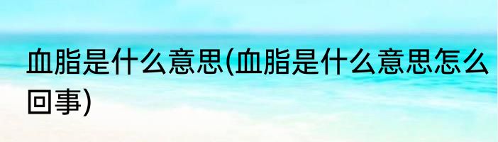 血脂是什么意思(血脂是什么意思怎么回事)