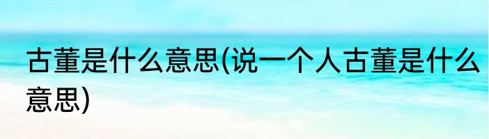 古董是什么意思(说一个人古董是什么意思)
