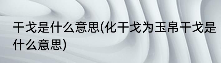 干戈是什么意思(化干戈为玉帛干戈是什么意思)