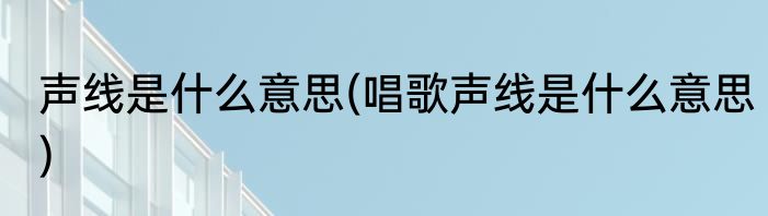 声线是什么意思(唱歌声线是什么意思)