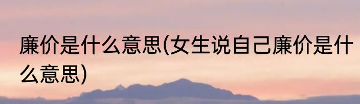 廉价是什么意思(女生说自己廉价是什么意思)