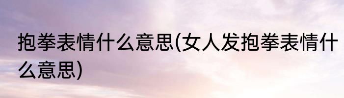 抱拳表情什么意思(女人发抱拳表情什么意思)