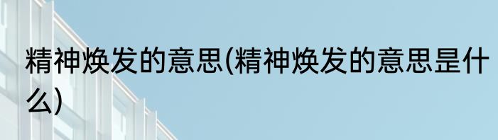 精神焕发的意思(精神焕发的意思昰什么)