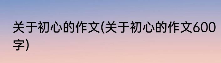 关于初心的作文(关于初心的作文600字)