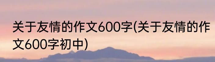 关于友情的作文600字(关于友情的作文600字初中)