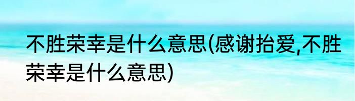 不胜荣幸是什么意思(感谢抬爱,不胜荣幸是什么意思)