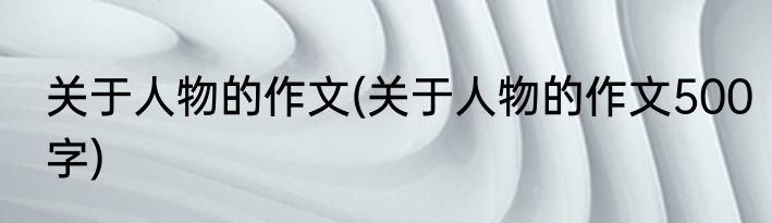 关于人物的作文(关于人物的作文500字)