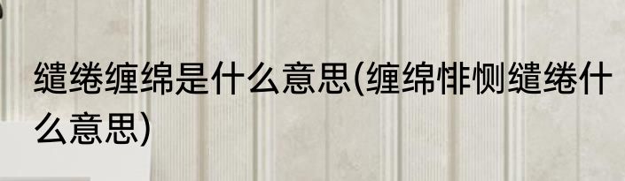 缱绻缠绵是什么意思(缠绵悱恻缱绻什么意思)