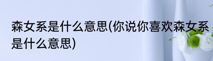 森女系是什么意思(你说你喜欢森女系是什么意思)