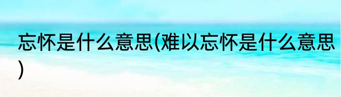 忘怀是什么意思(难以忘怀是什么意思)