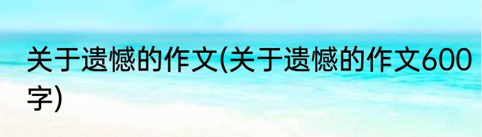 关于遗憾的作文(关于遗憾的作文600字)