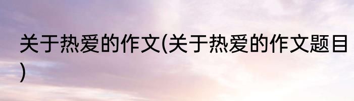 关于热爱的作文(关于热爱的作文题目)