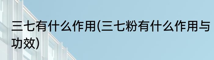 三七有什么作用(三七粉有什么作用与功效)