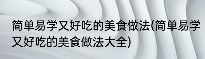 简单易学又好吃的美食做法(简单易学又好吃的美食做法大全)