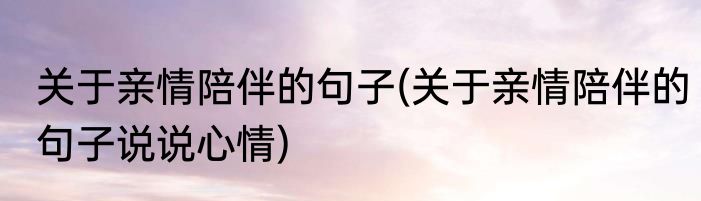 关于亲情陪伴的句子(关于亲情陪伴的句子说说心情)